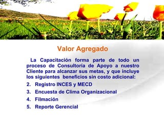 Valor Agregado La Capacitación forma parte de todo un proceso de Consultoría de Apoyo a nuestro Cliente para alcanzar sus metas, y que incluye los siguientes  beneficios sin costo adicional:  Registro INCES y MECD Encuesta de Clima Organizacional Filmación Reporte Gerencial 