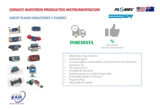 GREAT PLAINS INDUSTRIES Y FLOMEC
CONOCE NUESTROS PRODUCTOS INSTRUMENTACION
• Medidores Flujo Turbina
• Industrial ligero
• Uso para agua, combustibles, procesamiento de alimentos,
quimicos, etc
• 1% de precisión
• Pantalla Q9 opcional
• Salida de pulsos y 4-20mA disponible
• Disponible desde ½" hasta 4"
• Plug and Play
• Reparable en campo
INMEDIATA %
DESCUENTO
VENTA AL POR MAYOR*
 