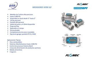 MEDIDORES SERIE G2
26
§ Medidor de Turbina Alta precision
§ Hasta 3.000 PSI
§ Disponible en stock desde ½" hasta 2"
§ 1% de precision
§ Pantalla Q9 opcional
§ Salida de pulsos y 4-20mA disponible
§ Plug and Play
§ Reparable en campo
§ Personalizable
§ Completamente de acero inoxidable
§ Opcional agregar pantalla RT14 o Rt40
Aplicaciones Típicas:
§ Para combusVbles
§ Sistemas Oleohidraulicos hasta 3.000 PSI
§ Control de procesos Sistema Batch
§ Líneas de alimentación de productos químicos
§ Bebida alimenVcia
§ Irrigacion.
 