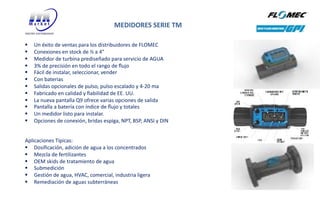 MEDIDORES SERIE TM
§ Un éxito de ventas para los distribuidores de FLOMEC
§ Conexiones en stock de ½ a 4”
§ Medidor de turbina prediseñado para servicio de AGUA
§ 3% de precisión en todo el rango de ﬂujo
§ Fácil de instalar, seleccionar, vender
§ Con baterias
§ Salidas opcionales de pulso, pulso escalado y 4-20 ma
§ Fabricado en calidad y ﬁabilidad de EE. UU.
§ La nueva pantalla Q9 ofrece varias opciones de salida
§ Pantalla a batería con índice de ﬂujo y totales
§ Un medidor listo para instalar.
§ Opciones de conexión, bridas espiga, NPT, BSP, ANSI y DIN
Aplicaciones Típicas:
§ Dosificación, adición de agua a los concentrados
§ Mezcla de fertilizantes
§ OEM skids de tratamiento de agua
§ Submedición
§ Gestión de agua, HVAC, comercial, industria ligera
§ Remediación de aguas subterráneas
 