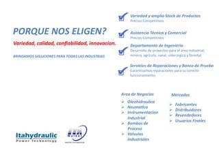PORQUE NOS ELIGEN?
Variedad, calidad, conﬁabilidad, innovacion.
BRINDAMOS SOLUCIONES PARA TODAS LAS INDUSTRIAS
Variedad y amplio Stock de Productos
Precios Competitivos
Asistencia Técnica y Comercial
Precios Competitivos
Departamento de Ingenieria
Desarrollo de proyectos para el área industrial,
minera, agrícola, naval, siderúrgica y forestal
Servicios de Reparaciones y Banco de Prueba
Garantizamos reparaciones para su corecto
funcionamiento
Mercados
Area de Negocios
Ø Oleohidraulica
Ø NeumaRca
Ø Instrumentacion
Industrial
Ø Bombas de
Proceso
Ø Valvulas
Industriales
Ø Fabricantes
Ø Distribuidores
Ø Revendedores
Ø Usuarios Finales
 