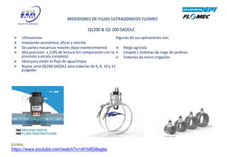 QS200 & QS 200 SADDLE
Ø Ultrasonicos
Ø Instalación económica, eficaz y sencilla
Ø Sin partes mecánicas móviles (bajo mantenimiento)
Ø Alta precisión: ± 2,0% de lectura (en comparación con la
precisión a escala completa)
Ø Ideal para medir el flujo de agua limpia
Ø Nueva serie QS200 SADDLE para tuberías de 6, 8, 10 y 12
pulgadas
Algunas de sus aplicaciones son:
Ø Riego agrícola
Ø Césped | Sistemas de riego de jardines
Ø Sistemas de micro irrigación
MEDIDORES DE FLUJO ULTRASONICOS FLOMEC
Links:
https://www.youtube.com/watch?v=r61b8G6egtw
 