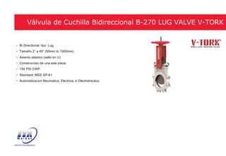 • Bi Directional, tipo Lug
• Tamaño 2” a 40” (50mm to 1000mm)
• Asiento elástico (sello en U)
• Construcción de una sola pieza
• 150 PSI CWP
• Standard: MSS SP-81
• Automatizacion Neumatica, Electrica, e Oleohidraulica
Válvula de Cuchilla Bidireccional B-270 LUG VALVE V-TORK
 