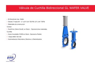 • Bi Directional, tipo Wafer
• Desde 2” hasta 64” - 2” a 24” inch 100 PSI; 24” a 64” 75PSI
• Materiales de construccion
Cuerpo:
• Ductil Iron (Hierro Ductil) en Stock - Opcional otros materiales.
Cuchilla:
• Acero Inoxidable 316SS en Stock - Opcional a Pedido
• -Clase ANSI 125-150
• Automatizacion Neumatica, Electrica, e Oleohidraulica
Válvula de Cuchilla Bidireccional GL WAFER VALVE
 