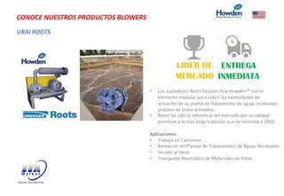 URAI ROOTS
CONOCE NUESTROS PRODUCTOS BLOWERS
LIDER DE
MERCADO
ENTREGA
INMEDIATA
• Los sopladores Roots Dresser, hoy Howden™ son el
elemento medular para cubrir las necesidades de
aireación de su planta de tratamiento de aguas residuales,
proceso de lodos acVvados.
• Roots ha sido la referencia del mercado por su calidad
premium y la más larga tradición que se remonta a 1860
Aplicaciones
• Trabajo en Camiones
• Aereacion en Plantas de Tratamientos de Aguas Residuales
• Secado al Vacio
• Transporte NeumáVco de Materiales en Polvo
 
