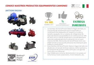 BATTIONI PAGANI
CONOCE NUESTROS PRODUCTOS EQUIPAMIENTOS CAMIONES
• Las bombas de Vacío/Presión Battioni Pagani de Italia, es
una bomba de vacío/presión que ha alcanzado un
rendimiento de vanguardia con respecto a su peso y
tamaño, equipada con un sistema de refrigeración de
inyección de aire que posibilita el uso continuo en un 70%
de vacío con un nivel de temperatura considerablemente
reducido y además permite la utilización con un vacío
máximo de 95%. Esta bomba de Vacío/Presión tiene una
doble función ya que puede presurizar los estanques para
acelerar su evacuación.
• Estas Bombas de Vacío/Presión Battioni Pagani de Italia son
ideales para el vaciado de fosas sépticas, baños químicos y
el transporte de purines o lodos tanto para uso agrícola
como para uso industrial.
• Hay modelo para conectar directamente o con poleas, al
toma fuerza, motor estacionario, motor hidráulico, etc.
ENTREGA
INMEDIATA
%
DESCUENTO
VENTA INTEGRADORES*
18 MIL
BOMBAS 2021
 
