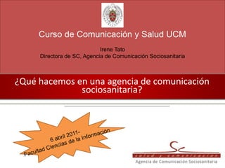 Curso de Comunicación y Salud UCM
                            Irene Tato
     Directora de SC, Agencia de Comunicación Sociosanitaria



¿Qué hacemos en una agencia de comunicación
              sociosanitaria?
 