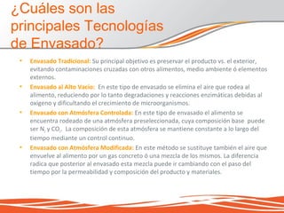 • Envasado Tradicional: Su principal objetivo es preservar el producto vs. el exterior,
evitando contaminaciones cruzadas con otros alimentos, medio ambiente ó elementos
externos.
• Envasado al Alto Vacío: En este tipo de envasado se elimina el aire que rodea al
alimento, reduciendo por lo tanto degradaciones y reacciones enzimáticas debidas al
oxígeno y dificultando el crecimiento de microorganismos.
• Envasado con Atmósfera Controlada: En este tipo de envasado el alimento se
encuentra rodeado de una atmósfera preseleccionada, cuya composición base puede
ser N2 y CO2. La composición de esta atmósfera se mantiene constante a lo largo del
tiempo mediante un control continuo.
• Envasado con Atmósfera Modificada: En este método se sustituye también el aire que
envuelve al alimento por un gas concreto ó una mezcla de los mismos. La diferencia
radica que posterior al envasado esta mezcla puede ir cambiando con el paso del
tiempo por la permeabilidad y composición del producto y materiales.
¿Cuáles son las
principales Tecnologías
de Envasado?
 
