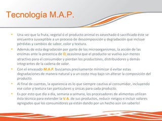 • Una vez que la fruta, vegetal ó el producto animal es cosechado ó sacrificado éste se
encuentra susceptible a un proceso de descomposición y degradación que incluye
pérdidas y cambios de sabor, color y textura.
• Además de esta degradación por parte de los microorganismos, la acción de las
enzimas ante la presencia de O2 ocasiona que el producto se vuelva aún menos
atractivo para el consumidor y pierdan los productores, distribuidores y demás
integrantes de la cadena de valor.
• Con el envasado M.A.P. buscamos precisamente minimizar ó evitar estas
degradaciones de manera natural y a un costo muy bajo sin alterar la composición del
producto.
• Al final de cuentas, la apariencia es lo que siempre cautiva al consumidor, incluyendo
ese color y textura tan particulares y únicas para cada producto.
• Es por esto que día a día, semana a semana, los procesadores de alimentos utilizan
ésta técnica para extender la V.A. de sus productos, reducir riesgos e incluir valores
agregados que los consumidores ya están dando por un hecho aún sin saberlo!
Tecnología M.A.P.
 