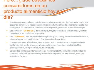 • Los consumidores cada vez más buscamos alimentos que nos den más valor por lo que
pagamos por ellos. La recesión económica mundial ha obligado a realizar un gasto más
inteligente. Esta tendencia , consideran los expertos, perdurará por mucho tiempo.
• Los alimentos “On the Go”, de uso simple, mayor practicidad, conveniencia y de fácil
desecho son los preferidos hoy en día.
• Las “TV Dinners” han dejado de ser congeladas y sin sabor y ahora son más elaboradas,
elaboradas por reconocidos chefs ó restaurantes de prestigio.
• Los consumidores además nos hemos vuelto más conscientes de la importancia de
cuidar nuestro medio ambiente y hoy en día vemos materiales biodegradables,
oxodegradables, compostables, reutilizables, etc.
• La facilidad con la que interactuamos de manera global ha influido en los hábitos de
consumo reflejándose en una mayor demanda de productos extranjeros, étnicos y
sobretodo frescos.
Pero…¿Qué buscan los
consumidores en un
producto alimenticio hoy en
día?
 