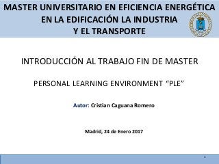 PERSONAL LEARNING ENVIRONMENT “PLE”
Autor: Cristian Caguana Romero
Madrid, 24 de Enero 2017
MASTER UNIVERSITARIO EN EFICIENCIA ENERGÉTICA
EN LA EDIFICACIÓN LA INDUSTRIA
Y EL TRANSPORTE
INTRODUCCIÓN AL TRABAJO FIN DE MASTER
1
 