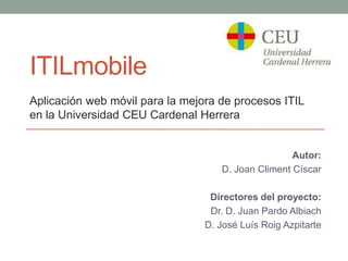 ITILmobile
Aplicación web móvil para la mejora de procesos ITIL
en la Universidad CEU Cardenal Herrera


                                                    Autor:
                                    D. Joan Climent Císcar

                                  Directores del proyecto:
                                  Dr. D. Juan Pardo Albiach
                                 D. José Luís Roig Azpitarte
 