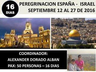 PEREGRINACION ESPAÑA - ISRAEL
SEPTIEMBRE 12 AL 27 DE 2016
COORDINADOR:
ALEXANDER DORADO ALBAN
PAX: 50 PERSONAS – 16 DIAS
16
DIAS
 