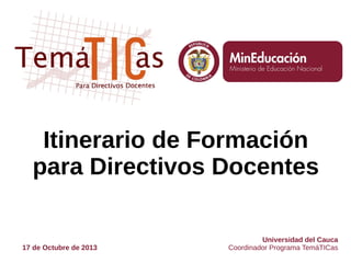Itinerario de Formación
para Directivos Docentes

17 de Octubre de 2013

Universidad del Cauca
Coordinador Programa TemáTICas

 