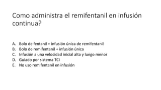 Como administra el remifentanil en infusión
continua?
A. Bolo de fentanil + infusión única de remifentanil
B. Bolo de remifentanil + infusión única
C. Infusión a una velocidad inicial alta y luego menor
D. Guiado por sistema TCI
E. No uso remifentanil en infusión
 