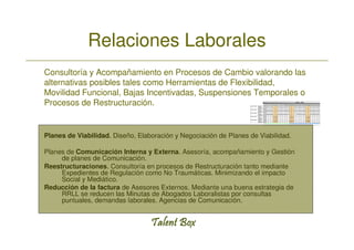 Relaciones Laborales
Consultoría y Acompañamiento en Procesos de Cambio valorando las
alternativas posibles tales como Herramientas de Flexibilidad,
Movilidad Funcional, Bajas Incentivadas, Suspensiones Temporales o
Procesos de Restructuración.


Planes de Viabilidad. Diseño, Elaboración y Negociación de Planes de Viabilidad.

Planes de Comunicación Interna y Externa. Asesoría, acompañamiento y Gestión
     de planes de Comunicación.
Reestructuraciones. Consultoría en procesos de Restructuración tanto mediante
     Expedientes de Regulación como No Traumáticas. Minimizando el impacto
     Social y Mediático.
Reducción de la factura de Asesores Externos. Mediante una buena estrategia de
     RRLL se reducen las Minutas de Abogados Laboralistas por consultas
     puntuales, demandas laborales. Agencias de Comunicación.
 