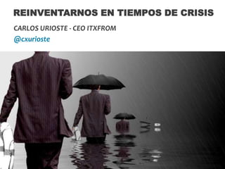 REINVENTARNOS EN TIEMPOS DE CRISIS
CARLOS URIOSTE - CEO ITXFROM
@cxurioste

 