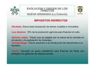 EVOLUCIÓN Y ORIGEN DE LOS
TRIBUTOSTRIBUTOS
NUEVA GRANADA (La Colonia)
Al b l G t d t ió d bi bl i bl
IMPUESTOS INDIRECTOS
•Alcabala: Grava toda transacción de bienes muebles e inmuebles.
•Los diezmos: 10% de la producción agrícola para financiar el culto.
•Quintos reales: Tributo que se pagaba por la marca de la moneda en
circulación y la explotación de minerales.y p
•Almojarifazgo: Tributo aduanero a la introducción de mercancías a un
•territorio.
•Avería: Impuesto de guera establecido para financiar las flotas que
protegían los galeones de ataques piratas.
 