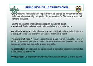 PRINCIPIOS DE LA TRIBUTACIÓN
Los principios tributarios son reglas sobre las cuales se fundamentan los
sistemas tributarios, algunas parten de la constitución Nacional y otras del
d h t ib t iderecho tributario.
Dentro de los más importantes principios tributarios están :
L lid d N h bli ió t ib t i i l l t bl•Legalidad: No hay obligación tributaria sin ley que la establezca.
•Igualdad o equidad: A igual capacidad económica igual tratamiento fiscal y
a desigual capacidad económica desigual tratamiento fiscal.
•Proporcionalidad: A mayor capacidad de pago mayor impuesto, pero en
términos relativos, porque la tarifa permanece constante pero el monto es
mayor a medida que aumenta la base gravable.
•Generalidad: Un impuesto se aplica igual a todas las personas sometidas
o afectadas por el mismo.
•Neutralidad: Un impuesto no debe incidir a una abstención o a una acción.
 