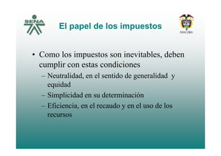 El papel de los impuestosEl papel de los impuestos
• Como los impuestos son inevitables, deben
cumplir con estas condiciones
– Neutralidad, en el sentido de generalidad yNeutralidad, en el sentido de generalidad y
equidad
– Simplicidad en su determinación– Simplicidad en su determinación
– Eficiencia, en el recaudo y en el uso de los
recursos
 