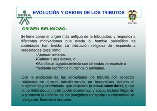 EVOLUCIÓN Y ORIGEN DE LOS TRIBUTOS
ORIGEN RELIGIOSO:
Se tiene como el orígen más antiguo de la tributación, y responde a
diferentes motivaciones que desde el hombre paleolítico las
ORIGEN RELIGIOSO:
q p
sociedades han tenido. La tributación religiosa da respuesta a
necesidades tales como:
•Atenuar temores•Atenuar temores,
•Calmar a sus dioses, o
•Manifestar agradecimiento con ofrendas en especie o
mediante sacrificios humanos o animalesmediante sacrificios humanos o animales.
Con la evolución de las sociedades los tributos por aspectos
li i f t f d i ti d bid lreligiosos se fueron transformando en imperativos debido al
surgimiento y crecimiento que adquiere la clase sacerdotal, y que
le permitió adquirir gran poder económico y social, incluso llegando
a promover la defensa de los peregrinos (cruzadas) o convertirse en
un agente financiero europeo.
 