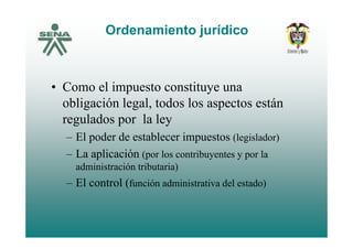 Ordenamiento jurídico
• Como el impuesto constituye una
obligación legal, todos los aspectos están
regulados por la leyg p y
– El poder de establecer impuestos (legislador)
La aplicación ( l t ib t l– La aplicación (por los contribuyentes y por la
administración tributaria)
El t l (f ió d i i t ti d l t d )– El control (función administrativa del estado)
 