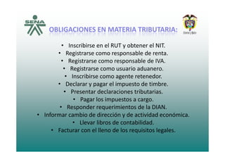 OBLIGACIONES EN MATERIA TRIBUTARIA:OBLIGACIONES EN MATERIA TRIBUTARIA:
ibi l b l• Inscribirse en el RUT y obtener el NIT.
• Registrarse como responsable de renta.
• Registrarse como responsable de IVA• Registrarse como responsable de IVA.
• Registrarse como usuario aduanero.
• Inscribirse como agente retenedor.
• Declarar y pagar el impuesto de timbre.
• Presentar declaraciones tributarias.
P l i• Pagar los impuestos a cargo.
• Responder requerimientos de la DIAN.
• Informar cambio de dirección y de actividad económicaInformar cambio de dirección y de actividad económica.
• Llevar libros de contabilidad.
• Facturar con el lleno de los requisitos legales.
 