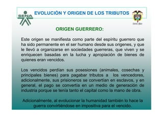 EVOLUCIÓN Y ORIGEN DE LOS TRIBUTOS
ORIGEN GUERRERO:
Este origen se manifiesta como parte del espíritu guerrero que
ha sido permanente en el ser humano desde sus origenes y queha sido permanente en el ser humano desde sus origenes, y que
le llevó a organizarse en sociedades guerreras, que viven y se
enriquecen basadas en la lucha y apropiación de bienes de
quienes eran vencidos.
Los vencidos perdían sus posesiones (animales cosechas yLos vencidos perdían sus posesiones (animales, cosechas y
principales bienes) para pagabar tributos a los vencedores,
adicionalmente, sus prisioneros se convertían en esclavos, y en
general, el pago se convertía en un medio de generación de
industria porque se tenía tanto el capital como la mano de obra.
Adicionalmente, al evolucionar la humanidad también lo hace la
guerra convirtiéndose en impositiva para el vencido.
 