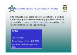 IMPUESTOIMPUESTO DEDE RENTARENTA YY COMPLEMENTARIOSCOMPLEMENTARIOS::IMPUESTOIMPUESTO DEDE RENTARENTA YY COMPLEMENTARIOSCOMPLEMENTARIOS::
Este impuesto recae sobre las personas naturales o jurídicas
y asimiladas que sean contribuyentes y que en desarrollo de
su actividad hayan recibido ingresos susceptibles de
constituir incremento en su patrimonio.
Tarifas:
General: 33%
Zonas Francas: 15% y G.O 33%
Personas Jurídicas Especiales: 
20%20%
 