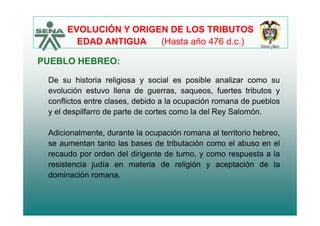 EVOLUCIÓN Y ORIGEN DE LOS TRIBUTOS
PUEBLO HEBREO:
EDAD ANTIGUA (Hasta año 476 d.c.)
PUEBLO HEBREO:
De su historia religiosa y social es posible analizar como su
evolución estuvo llena de guerras, saqueos, fuertes tributos y
conflictos entre clases, debido a la ocupación romana de pueblos
y el despilfarro de parte de cortes como la del Rey Salomóny el despilfarro de parte de cortes como la del Rey Salomón.
Adicionalmente, durante la ocupación romana al territorio hebreo,
se aumentan tanto las bases de tributación como el abuso en el
recaudo por orden del dirigente de turno, y como respuesta a la
resistencia judía en materia de religión y aceptación de laresistencia judía en materia de religión y aceptación de la
dominación romana.
 