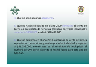 4 Que no sean usuarios aduaneros4. Que no sean usuarios aduaneros.
5 Que no hayan celebrado en el año 2009 contratos de venta de5. Que no hayan celebrado en el año 2009 contratos de venta de
bienes o prestación de servicios gravados por valor individual y
superior a 3300 UVT, es decir $78.418.000.p
6. Que no celebren en el año 2010, contratos de venta de bienes,
o prestación de servicios gravados por valor individual y superior
a $81.032.000, monto que es el resultado de multiplicar el
número de UVT por el valor de la misma fijado para este año en
$24.555.
 