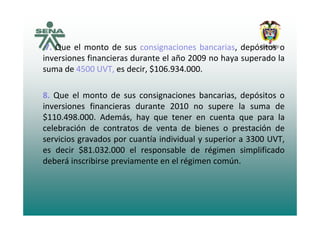 7. Que el monto de sus consignaciones bancarias, depósitos o
inversiones financieras durante el año 2009 no haya superado lay p
suma de 4500 UVT, es decir, $106.934.000.
8. Que el monto de sus consignaciones bancarias, depósitos o
inversiones financieras durante 2010 no supere la suma de
$110.498.000. Además, hay que tener en cuenta que para la
celebración de contratos de venta de bienes o prestación de
servicios gravados por cuantía individual y superior a 3300 UVTservicios gravados por cuantía individual y superior a 3300 UVT,
es decir $81.032.000 el responsable de régimen simplificado
deberá inscribirse previamente en el régimen común.p g
 