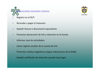 OBLIGACIONES REGIMEN COMUN:OBLIGACIONES REGIMEN COMUN:
1. Registro en el RUT.
2. Recaudar y pagar el impuesto.
3. Expedir factura o documento equivalente.
4. Presentar declaración de IVA y retención en la fuente.y
5. Informar cese de actividades.
6. Llevar registro auxiliar de la cuenta de IVA.
7 Presentar medios magnéticos (según indicaciones de la DIAN)7. Presentar medios magnéticos (según indicaciones de la DIAN)
8. Expedir certificado de retención cuando haya lugar.
 
