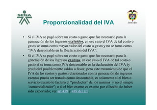 Proporcionalidad del IVA
• Si el IVA se pagó sobre un costo o gasto que fue necesario para la
generación de los Ingresos excluidos, en ese caso el IVA de tal costo ogeneración de los Ingresos excluidos, en ese caso el IVA de tal costo o
gasto se suma como mayor valor del costo o gasto y no se toma como
“IVA descontable en la Declaración del IVA”.
Si l IVA ó b t t f i l• Si el IVA se pagó sobre un costo o gasto que fue necesario para la
generación de los ingresos exentos, en ese caso el IVA de tal costo o
gasto sí se toma como IVA descontable en la declaración del IVA (y
producirá posiblemente saldos a favor, pero este tratamiento de que el
IVA de los costos y gastos relacionados con la generación de ingresos
exentos pueda ser tratado como descontable, es solamente si el bien o
servicio exento lo facturó el “productor” de los mismos y no el simple
“comercializador”; o si el bien exento es exento por el hecho de haber
sido exportado; ver art.439 y 489 del ET.p ; y
 