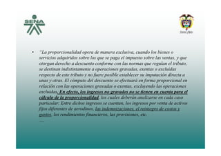 • “La proporcionalidad opera de manera exclusiva, cuando los bienes o
servicios adquiridos sobre los que se paga el impuesto sobre las ventas, y que
otorgan derecho a descuento conforme con las normas que regulan el tributo,
se destinan indistintamente a operaciones gravadas, exentas o excluidas
respecto de este tributo y no fuere posible establecer su imputación directa a
unas y otras. El cómputo del descuento se efectuará en forma proporcional en
relación con las operaciones gravadas o exentas, excluyendo las operaciones
excluidas. En efecto, los ingresos no gravados no se tienen en cuenta para el
l l d b á l dcálculo de la proporcionalidad, los cuales deberán analizarse en cada caso
particular. Entre dichos ingresos se cuentan, los ingresos por venta de activos
fijos diferentes de aerodinos, las indemnizaciones, el reintegro de costos y
t l di i t fi i l i i tgastos, los rendimientos financieros, las provisiones, etc.
….
 