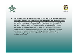 • No pueden tenerse como base para el cálculo de la proporcionalidad
conceptos que no son catalogados en el régimen del impuesto sobreconceptos que no son catalogados en el régimen del impuesto sobre
las ventas como gravados, excluidos o exentos; por tal razón los
intereses recibidos por préstamos en dinero, originados en una
operación de mutuo y que por lo tanto no sean obtenidos en laoperación de mutuo y que por lo tanto, no sean obtenidos en la
financiación de una operación gravada con el impuesto sobre las
ventas, no se tienen en cuenta para efectos del cálculo de la
i lid d”proporcionalidad”.
 