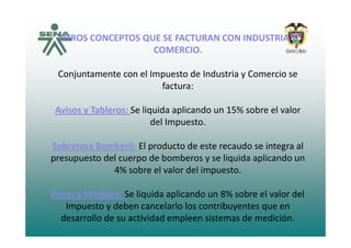 OTROS CONCEPTOS QUE SE FACTURAN CON INDUSTRIA YOTROS CONCEPTOS QUE SE FACTURAN CON INDUSTRIA Y 
COMERCIO.
Conjuntamente con el Impuesto de Industria y Comercio se 
factura: 
Avisos y Tableros: Se liquida aplicando un 15% sobre el valor 
del Impuestodel Impuesto. 
Sobretasa Bomberil: El producto de este recaudo se integra al 
presupuesto del cuerpo de bomberos y se liquida aplicando un 
4% sobre el valor del impuesto. 
Pesas y Medidas: Se liquida aplicando un 8% sobre el valor del 
Impuesto y deben cancelarlo los contribuyentes que enImpuesto y deben cancelarlo los contribuyentes que en 
desarrollo de su actividad empleen sistemas de medición. 
 