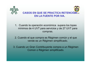 CASOS EN QUE SE PRACTICA RETENCIÓN
EN LA FUENTE POR IVA.
1 C d l ió ó i l t1. Cuando la operación económica supera los topes
mínimos de 4 UVT para servicios y de 27 UVT para
comprascompras.
2. Cuando el que compra es Régimen común y el que
vende es un Régimen simplificado.
3 Cuando un Gran Contribuyente compra a un Régimen3. Cuando un Gran Contribuyente compra a un Régimen
Común o Régimen simplificado.
 