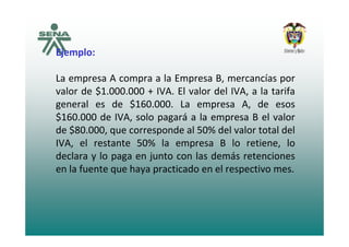 Ejemplo:
La empresa A compra a la Empresa B, mercancías por
valor de $1.000.000 + IVA. El valor del IVA, a la tarifa$ ,
general es de $160.000. La empresa A, de esos
$160.000 de IVA, solo pagará a la empresa B el valor
de $80.000, que corresponde al 50% del valor total del
IVA, el restante 50% la empresa B lo retiene, lo
declara y lo paga en junto con las demás retenciones
en la fuente que haya practicado en el respectivo mes.
 