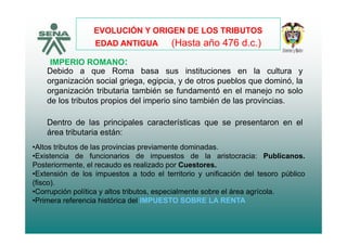 EVOLUCIÓN Y ORIGEN DE LOS TRIBUTOS
(H 4 6 d )
IMPERIO ROMANO:
EDAD ANTIGUA (Hasta año 476 d.c.)
Debido a que Roma basa sus instituciones en la cultura y
organización social griega, egipcia, y de otros pueblos que dominó, la
organización tributaria también se fundamentó en el manejo no solog j
de los tributos propios del imperio sino también de las provincias.
Dentro de las principales características que se presentaron en elDentro de las principales características que se presentaron en el
área tributaria están:
•Altos tributos de las provincias previamente dominadas.p p
•Existencia de funcionarios de impuestos de la aristocracia: Publicanos.
Posteriormente, el recaudo es realizado por Cuestores.
•Extensión de los impuestos a todo el territorio y unificación del tesoro público
(fisco).
•Corrupción política y altos tributos, especialmente sobre el área agrícola.
•Primera referencia histórica del IMPUESTO SOBRE LA RENTA
 