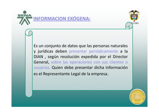 INFORMACION EXÓGENAINFORMACION EXÓGENAINFORMACION EXÓGENA:INFORMACION EXÓGENA:
Es un conjunto de datos que las personas naturales
y jurídicas deben presentar periódicamente a la
DIAN según resolución expedida por el DirectorDIAN , según resolución expedida por el Director
General, sobre las operaciones con sus clientes o
usuarios. Quien debe presentar dicha informaciónusuarios. Quien debe presentar dicha información
es el Representante Legal de la empresa.
 
