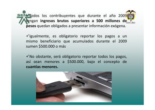Todos los contribuyentes que durante el año 2009y q
tengan ingresos brutos superiores a 500 millones de
pesos quedan obligados a presentar información exógena.
Igualmente, es obligatorio reportar los pagos a un
mismo beneficiario que acumulados durante el 2009mismo beneficiario que acumulados durante el 2009
sumen $500.000 o más
b á bl d lNo obstante, será obligatorio reportar todos los pagos,
así sean menores a $500.000, bajo el concepto de
cuantías menores.cuantías menores.
 