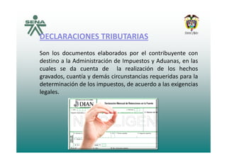 DECLARACIONES TRIBUTARIAS
Son los documentos elaborados por el contribuyente con
destino a la Administración de Impuestos y Aduanas en lasdestino a la Administración de Impuestos y Aduanas, en las
cuales se da cuenta de la realización de los hechos
gravados, cuantía y demás circunstancias requeridas para la
determinación de los impuestos, de acuerdo a las exigencias
legales.
 