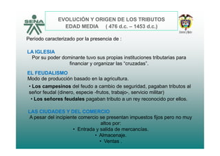 EVOLUCIÓN Y ORIGEN DE LOS TRIBUTOS
EDAD MEDIA ( 476 d 1453 d )EDAD MEDIA ( 476 d.c. – 1453 d.c.)
Período caracterizado por la presencia de :
LA IGLESIA
Por su poder dominante tuvo sus propias instituciones tributarias para
financiar y organizar las “cruzadas”.
EL FEUDALISMO
Modo de producción basado en la agriculturaModo de producción basado en la agricultura.
• Los campesinos del feudo a cambio de seguridad, pagaban tributos al
señor feudal (dinero, especie -frutos, trabajo-, servicio militar)
• Los señores feudales pagaban tributo a un rey reconocido por ellos.
LAS CIUDADES Y DEL COMERCIO
A pesar del incipiente comercio se presentan impuestos fijos pero no muy
altos por:
• Entrada y salida de mercancías.y
• Almacenaje.
• Ventas .
 