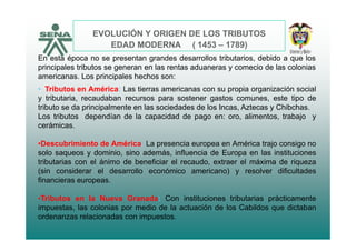 EVOLUCIÓN Y ORIGEN DE LOS TRIBUTOS
EDAD MODERNA ( 1453 – 1789)
En esta época no se presentan grandes desarrollos tributarios, debido a que los
principales tributos se generan en las rentas aduaneras y comecio de las coloniasprincipales tributos se generan en las rentas aduaneras y comecio de las colonias
americanas. Los principales hechos son:
• Tributos en América: Las tierras americanas con su propia organización social
y tributaria recaudaban recursos para sostener gastos comunes este tipo dey tributaria, recaudaban recursos para sostener gastos comunes, este tipo de
tributo se da principalmente en las sociedades de los Incas, Aztecas y Chibchas.
Los tributos dependían de la capacidad de pago en: oro, alimentos, trabajo y
cerámicascerámicas.
•Descubrimiento de América: La presencia europea en América trajo consigo no
solo saqueos y dominio sino además influencia de Europa en las institucionessolo saqueos y dominio, sino además, influencia de Europa en las instituciones
tributarias con el ánimo de beneficiar el recaudo, extraer el máxima de riqueza
(sin considerar el desarrollo económico americano) y resolver dificultades
financieras europeas.financieras europeas.
•Tributos en la Nueva Granada: Con instituciones tributarias prácticamente
impuestas, las colonias por medio de la actuación de los Cabildos que dictabanp , p q
ordenanzas relacionadas con impuestos.
 