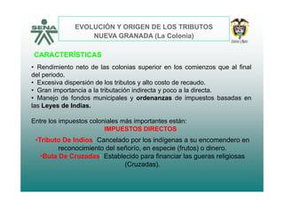 EVOLUCIÓN Y ORIGEN DE LOS TRIBUTOS
CARACTERÍSTICAS
NUEVA GRANADA (La Colonia)
CARACTERÍSTICAS
• Rendimiento neto de las colonias superior en los comienzos que al final
del periodo.p
• Excesiva dispersión de los tributos y alto costo de recaudo.
• Gran importancia a la tributación indirecta y poco a la directa.
• Manejo de fondos municipales y ordenanzas de impuestos basadas enj p y p
las Leyes de Indias.
Entre los impuestos coloniales más importantes están:p p
•Tributo De Indios: Cancelado por los indígenas a su encomendero en
i i t d l ñ í i (f t ) di
IMPUESTOS DIRECTOS
reconocimiento del señorío, en especie (frutos) o dinero.
•Bula De Cruzadas: Establecido para financiar las gueras religiosas
(Cruzadas).
 