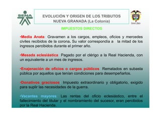 EVOLUCIÓN Y ORIGEN DE LOS TRIBUTOS
IMPUESTOS DIRECTOS
NUEVA GRANADA (La Colonia)
•Media Anata: Gravamen a los cargos, empleos, oficios y mercedes
civiles recibidos de la corona. Su valor correspondía a la mitad de los
ingresos percibidos durante el primer año.
•Mesada eclesiástica: Pagado por el clérigo a la Real Hacienda, cong p g ,
un equivalente a un mes de ingresos.
•Enajenación de oficios o cargos públicos: Rematados en subastaEnajenación de oficios o cargos públicos: Rematados en subasta
pública por aquellos que tenían condiciones para desempeñarlos.
•Donativos graciosos: Impuesto extraordinario y obligatorio exigido•Donativos graciosos: Impuesto extraordinario y obligatorio, exigido
para suplir las necesidades de la guerra.
V t L t d l fi i l iá ti t l•Vacantes mayores: Las rentas del oficio eclesiástico, entre el
fallecimiento del titular y el nombramiento del sucesor, eran percibidos
por la Real Hacienda.
 