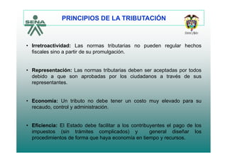 PRINCIPIOS DE LA TRIBUTACIÓN
• Irretroactividad: Las normas tributarias no pueden regular hechos
fiscales sino a partir de su promulgación.
• Representación: Las normas tributarias deben ser aceptadas por todos
debido a que son aprobadas por los ciudadanos a través de sus
representantes.
• Economía: Un tributo no debe tener un costo muy elevado para su
recaudo, control y administración.
• Eficiencia: El Estado debe facilitar a los contribuyentes el pago de los
impuestos (sin trámites complicados) y general diseñar los
procedimientos de forma que haya economía en tiempo y recursos.
 