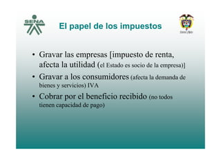 El papel de los impuestosEl papel de los impuestos
• Gravar las empresas [impuesto de renta,
afecta la utilidad (el Estado es socio de la empresa)]
• Gravar a los consumidores (afecta la demanda deGravar a los consumidores (afecta la demanda de
bienes y servicios) IVA
• Cobrar por el beneficio recibido ( t d• Cobrar por el beneficio recibido (no todos
tienen capacidad de pago)
 