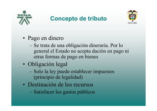 Concepto de tributoConcepto de tributo
• Pago en dinero
– Se trata de una obligación dineraria. Por lo
general el Estado no acepta dación en pago ni
t f d biotras formas de pago en bienes
• Obligación legal
– Solo la ley puede establecer impuestos
(principio de legalidad)
• Destinación de los recursos
– Satisfacer los gastos públicosSatisfacer los gastos públicos
 